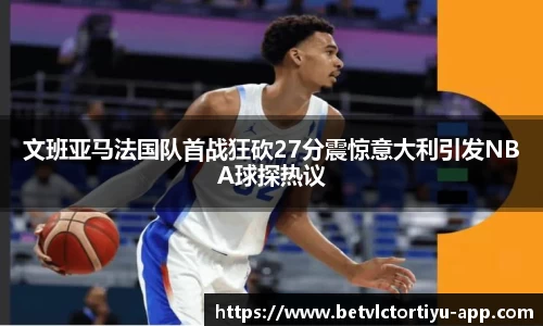 文班亚马法国队首战狂砍27分震惊意大利引发NBA球探热议